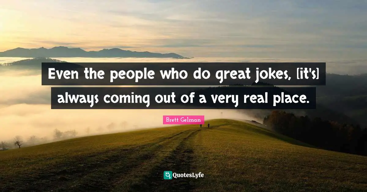 Even the people who do great jokes, [it's] always coming out of a very real place.