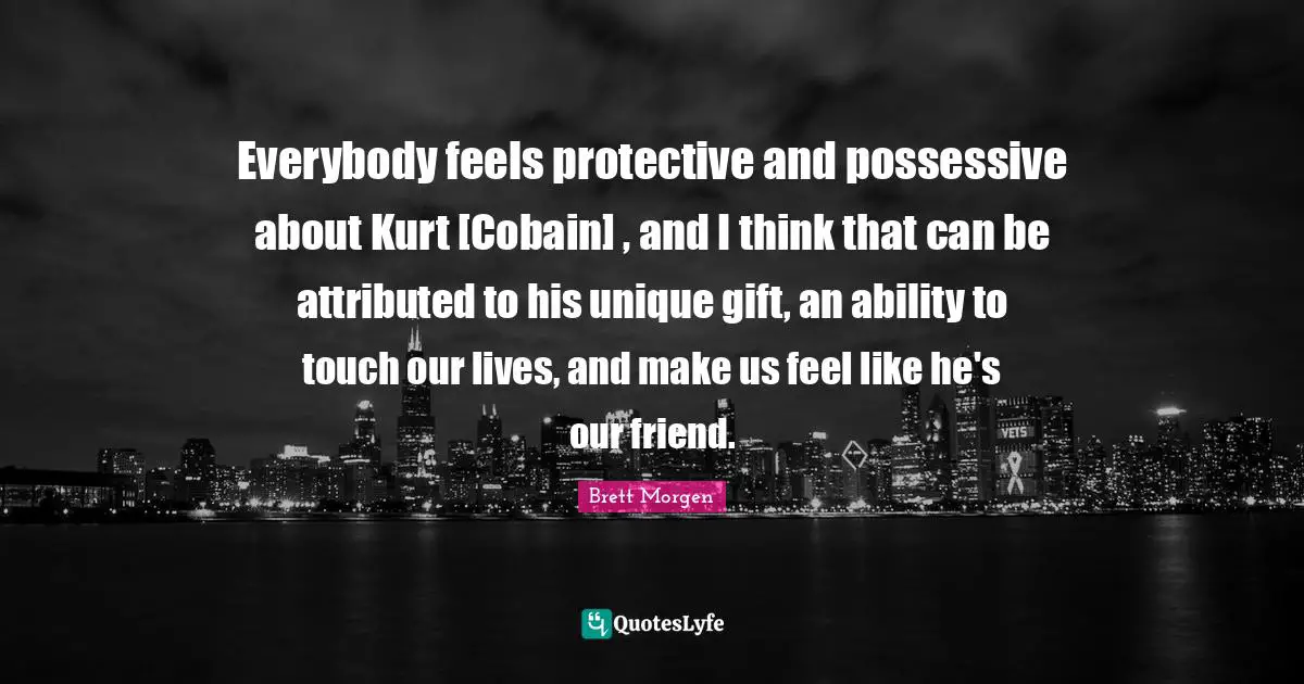 Everybody feels protective and possessive about Kurt [Cobain] , and I think that can be attributed to his unique gift, an ability to touch our lives, and make us feel like he's our friend.