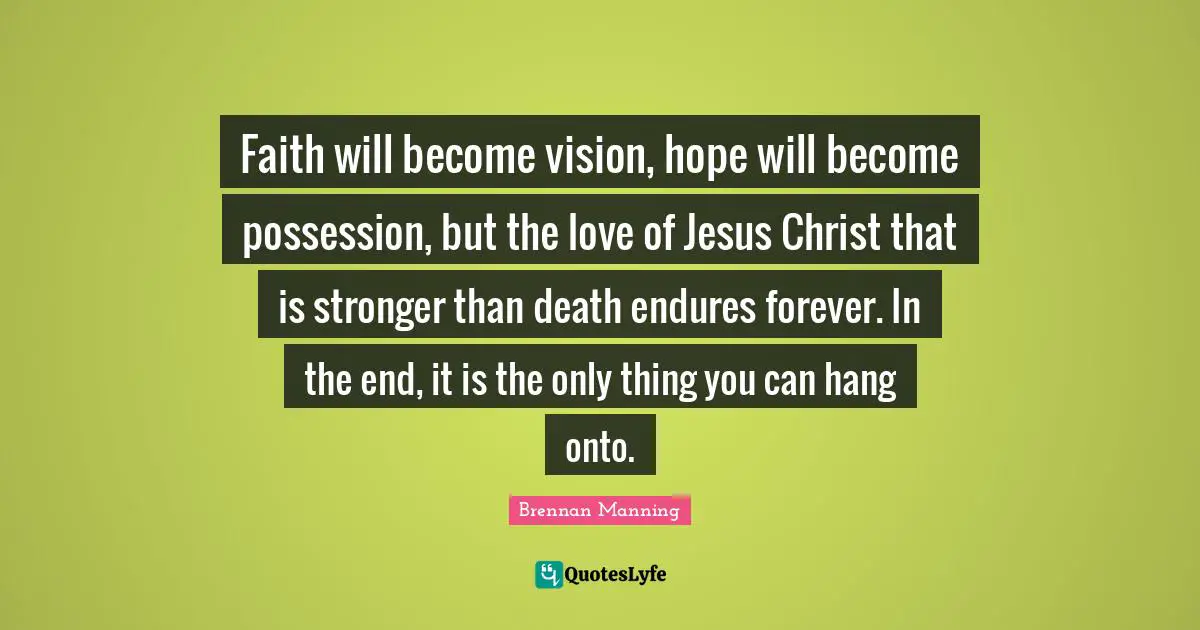 Faith will become vision, hope will become possession, but the love of Jesus Christ that is stronger than death endures forever. In the end, it is the only thing you can hang onto.