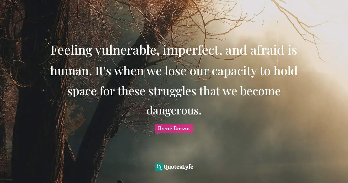 Feeling vulnerable, imperfect, and afraid is human. It's when we lose our capacity to hold space for these struggles that we become dangerous.