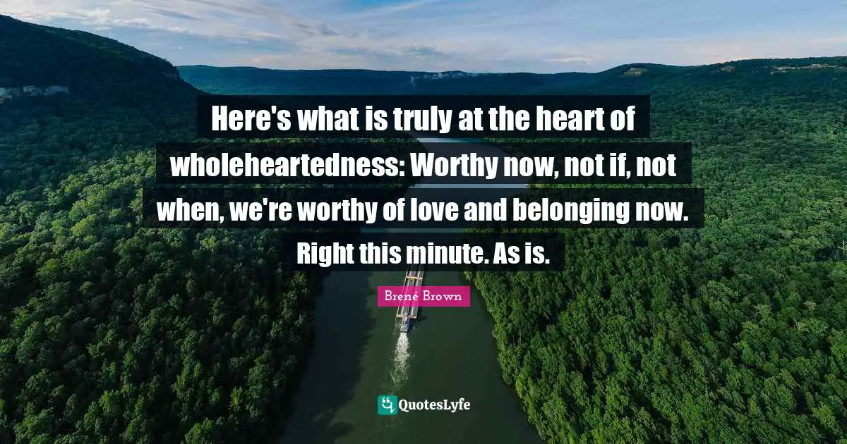 Here's what is truly at the heart of wholeheartedness: Worthy now, not if, not when, we're worthy of love and belonging now. Right this minute. As is.