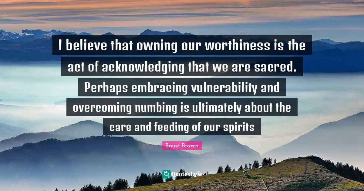 Worthiness Quotes: "I believe that owning our worthiness is the act of acknowledging that we are sacred. Perhaps embracing vulnerability and overcoming numbing is ultimately about the care and feeding of our spirits"