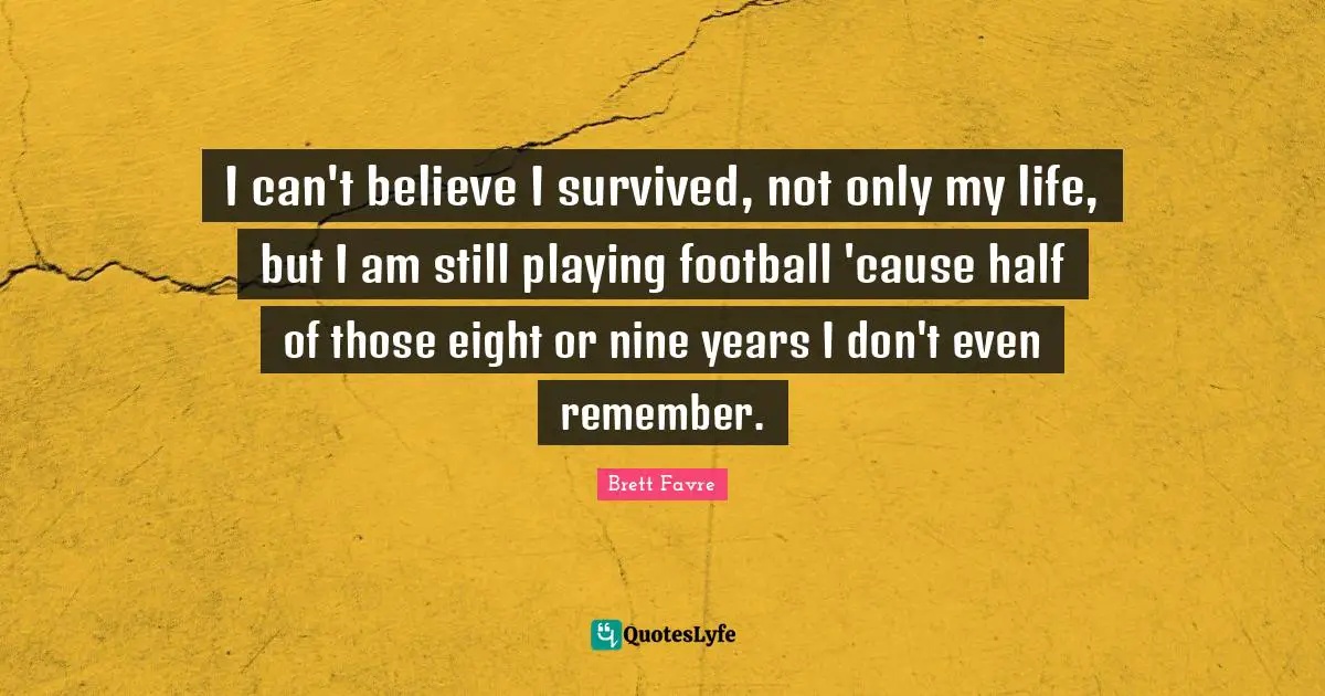 I can't believe I survived, not only my life, but I am still playing football 'cause half of those eight or nine years I don't even remember.
