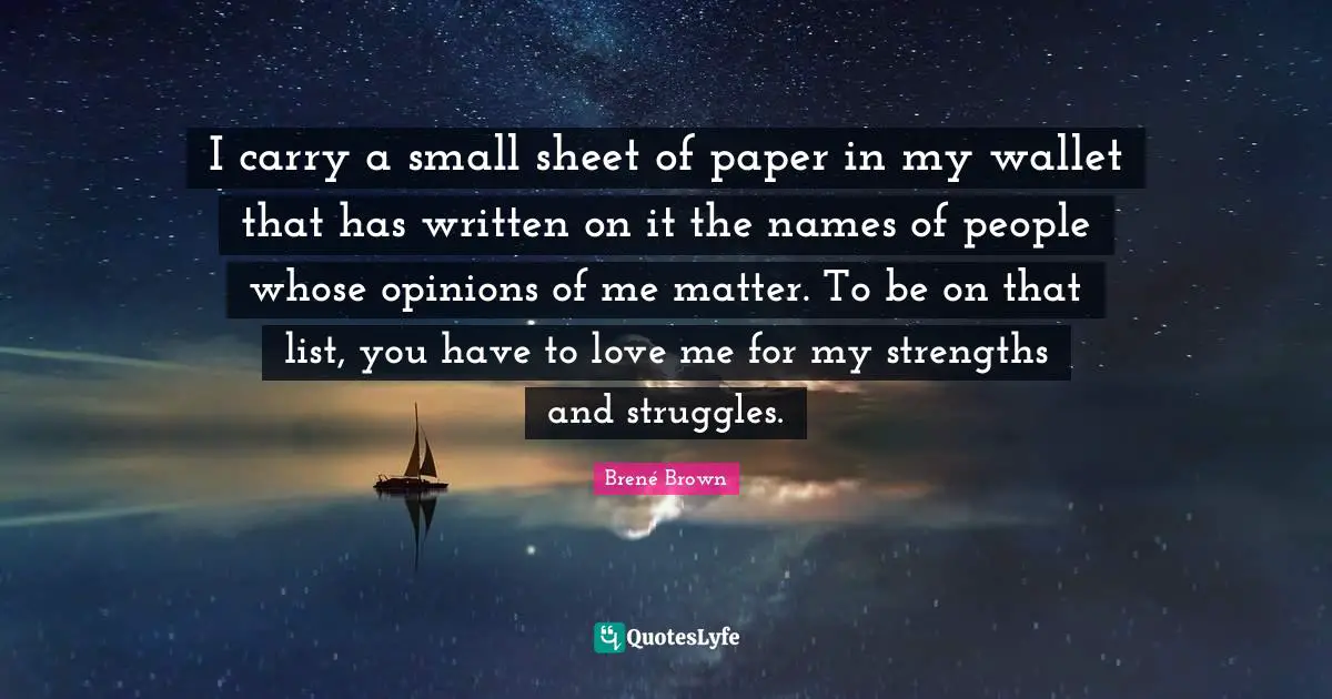 I carry a small sheet of paper in my wallet that has written on it the names of people whose opinions of me matter. To be on that list, you have to love me for my strengths and struggles.