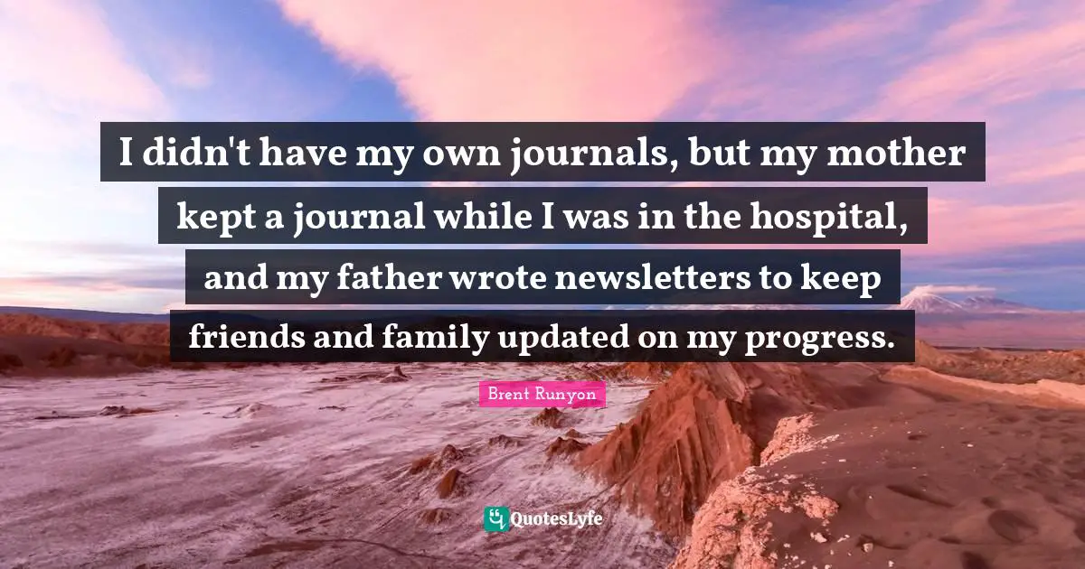 I didn't have my own journals, but my mother kept a journal while I was in the hospital, and my father wrote newsletters to keep friends and family updated on my progress.