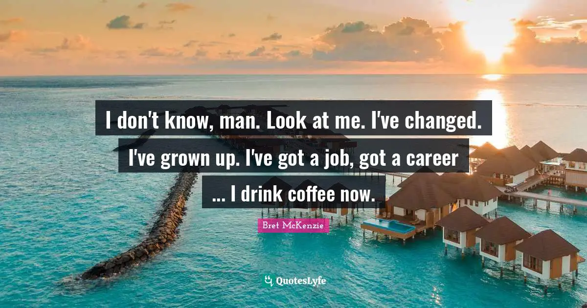 I don't know, man. Look at me. I've changed. I've grown up. I've got a job, got a career ... I drink coffee now.