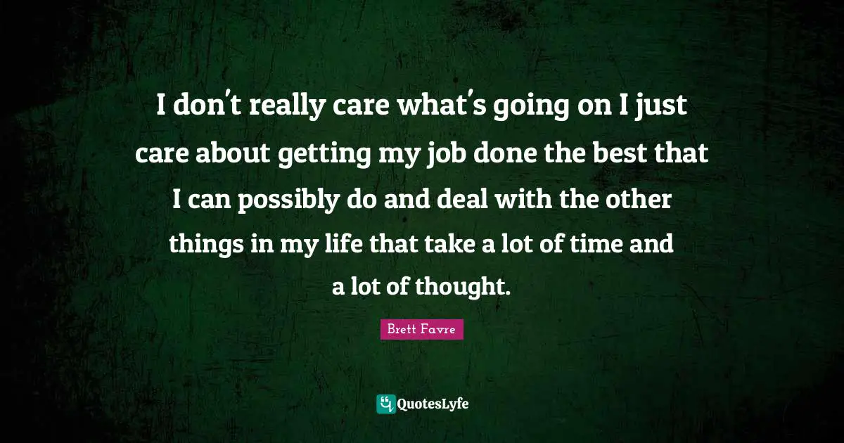 I don't really care what's going on I just care about getting my job done the best that I can possibly do and deal with the other things in my life that take a lot of time and a lot of thought.