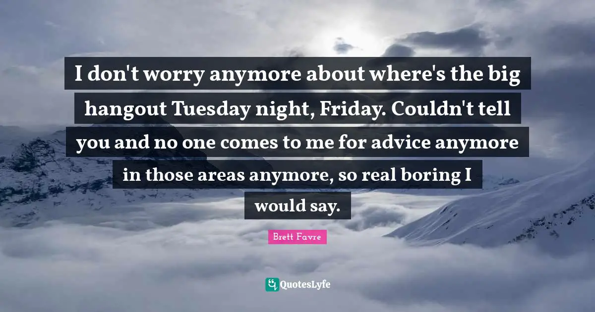 I don't worry anymore about where's the big hangout Tuesday night, Friday. Couldn't tell you and no one comes to me for advice anymore in those areas anymore, so real boring I would say.