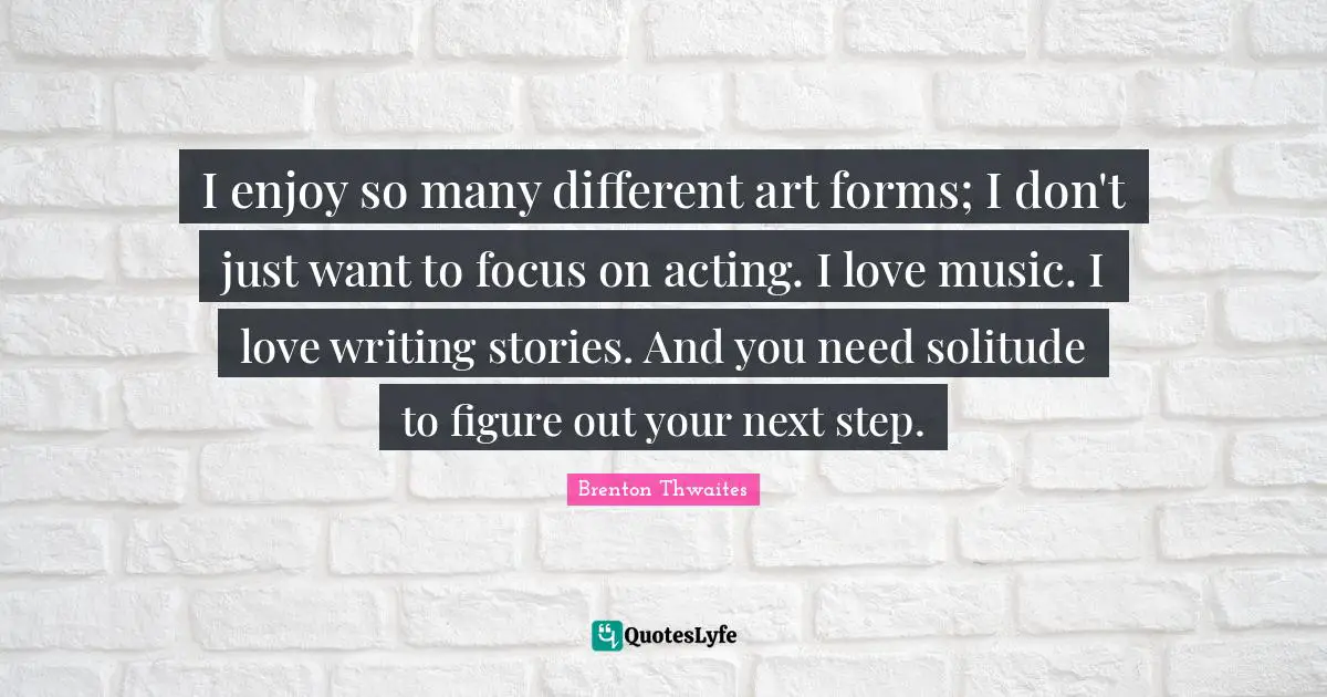 I enjoy so many different art forms; I don't just want to focus on acting. I love music. I love writing stories. And you need solitude to figure out your next step.