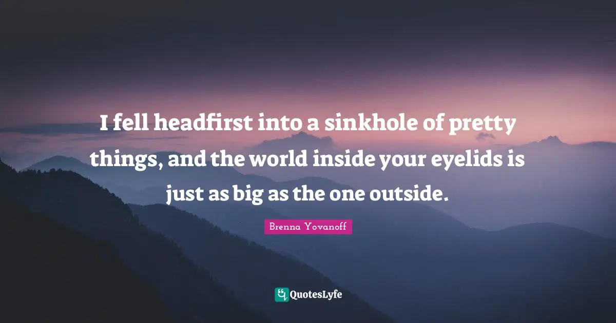 I fell headfirst into a sinkhole of pretty things, and the world inside your eyelids is just as big as the one outside.