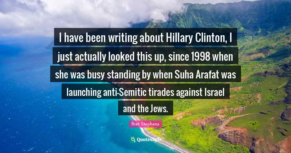 I have been writing about Hillary Clinton, I just actually looked this up, since 1998 when she was busy standing by when Suha Arafat was launching anti-Semitic tirades against Israel and the Jews.