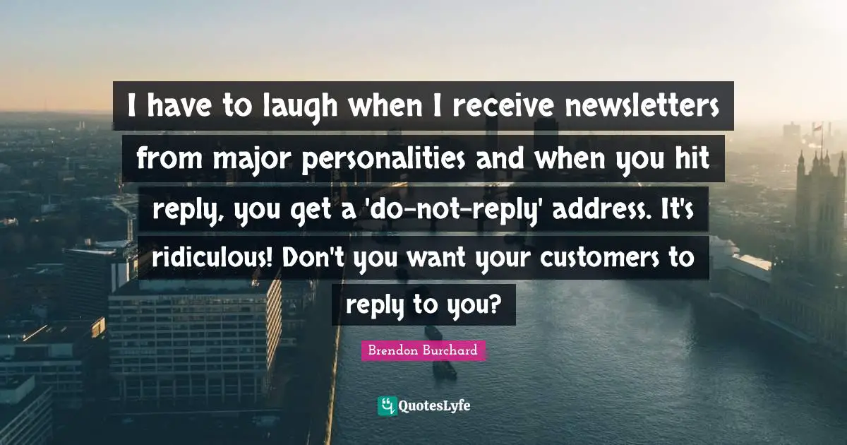 I have to laugh when I receive newsletters from major personalities and when you hit reply, you get a 'do-not-reply' address. It's ridiculous! Don't you want your customers to reply to you?