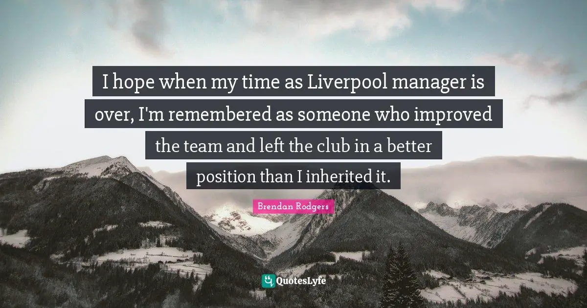Brendan Rodgers Quotes: "I hope when my time as Liverpool manager is over, I'm remembered as someone who improved the team and left the club in a better position than I inherited it."