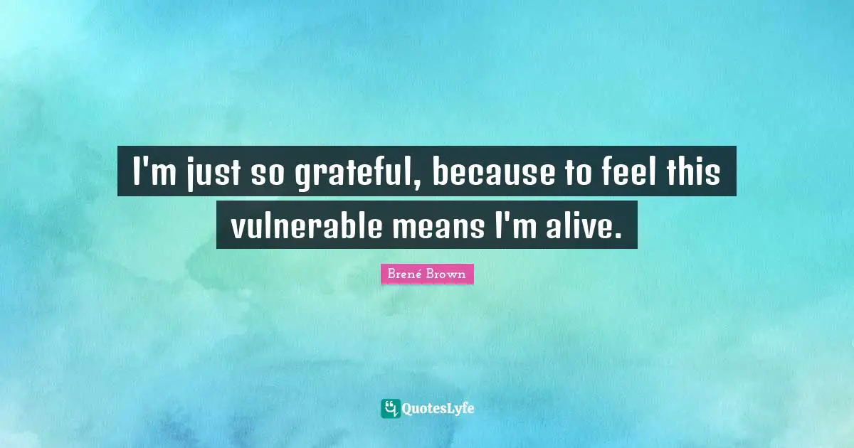 I'm just so grateful, because to feel this vulnerable means I'm alive.
