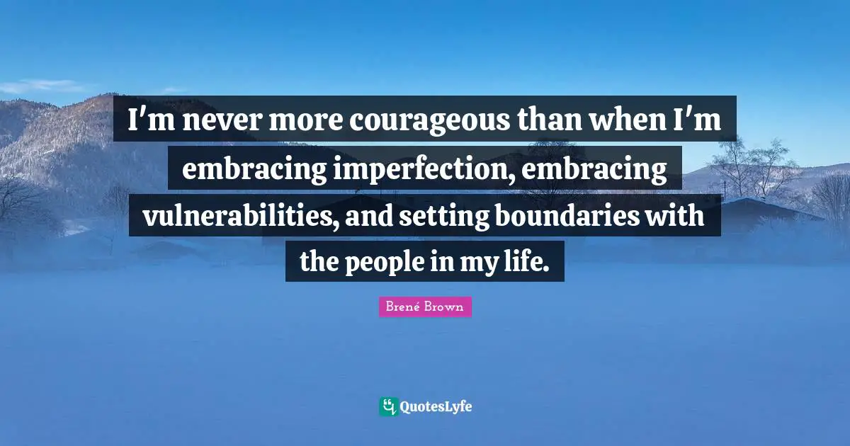 I'm never more courageous than when I'm embracing imperfection, embracing vulnerabilities, and setting boundaries with the people in my life.