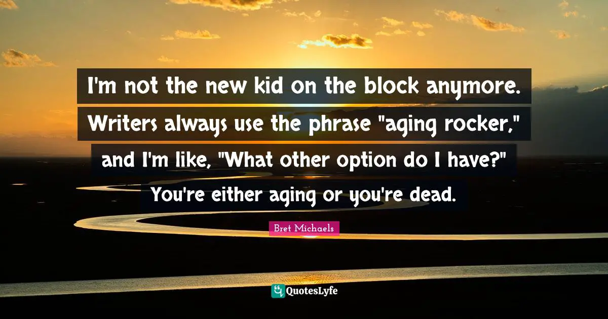 I'm not the new kid on the block anymore. Writers always use the phrase "aging rocker," and I'm like, "What other option do I have?" You're either aging or you're dead.
