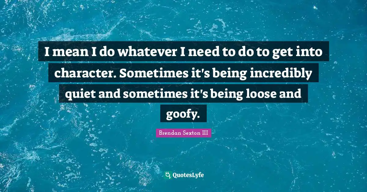 I mean I do whatever I need to do to get into character. Sometimes it's being incredibly quiet and sometimes it's being loose and goofy.