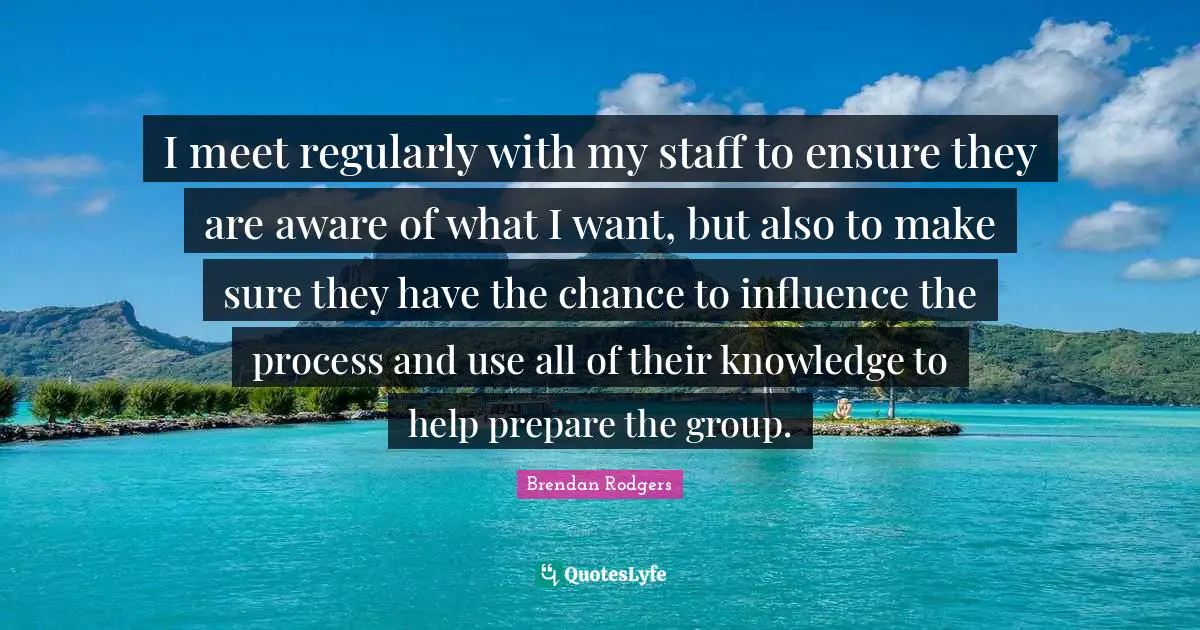 Brendan Rodgers Quotes: "I meet regularly with my staff to ensure they are aware of what I want, but also to make sure they have the chance to influence the process and use all of their knowledge to help prepare the group."