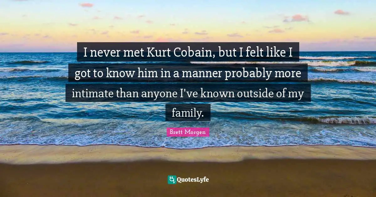 I never met Kurt Cobain, but I felt like I got to know him in a manner probably more intimate than anyone I've known outside of my family.