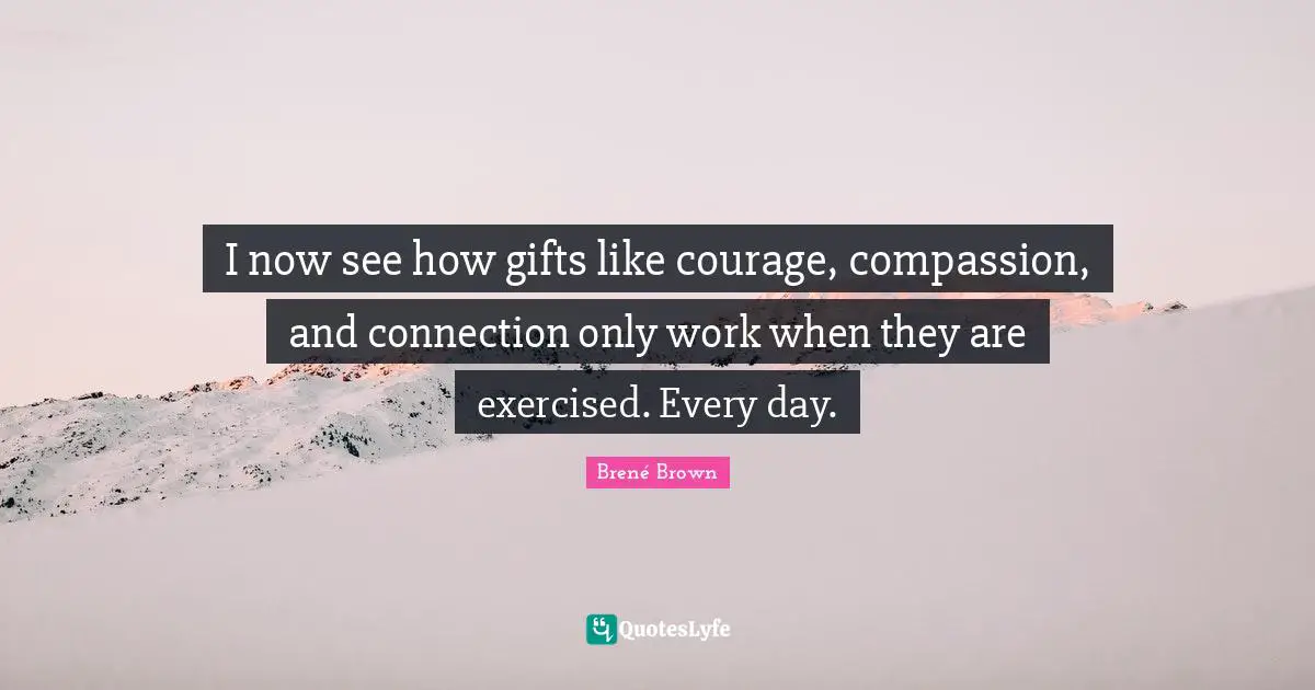 I now see how gifts like courage, compassion, and connection only work when they are exercised. Every day.