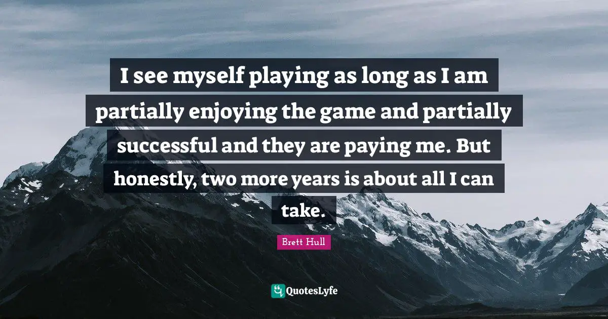 I see myself playing as long as I am partially enjoying the game and partially successful and they are paying me. But honestly, two more years is about all I can take.