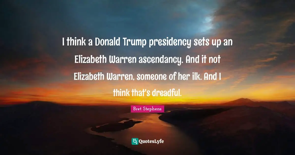 I think a Donald Trump presidency sets up an Elizabeth Warren ascendancy. And it not Elizabeth Warren, someone of her ilk. And I think that's dreadful.