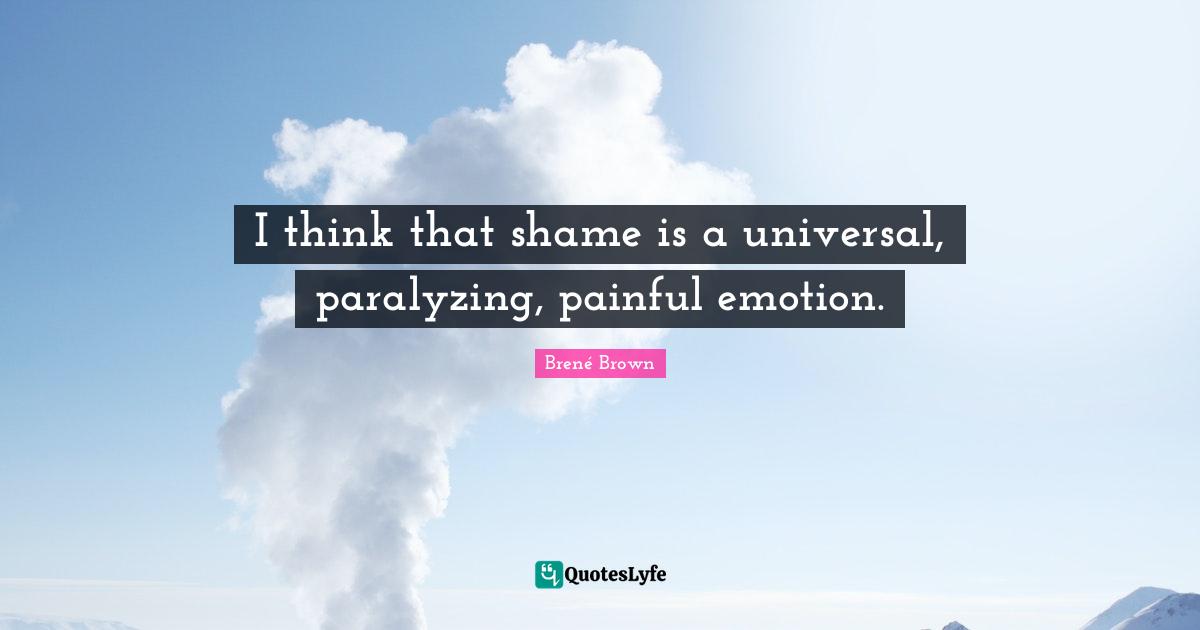 I think that shame is a universal, paralyzing, painful emotion.
