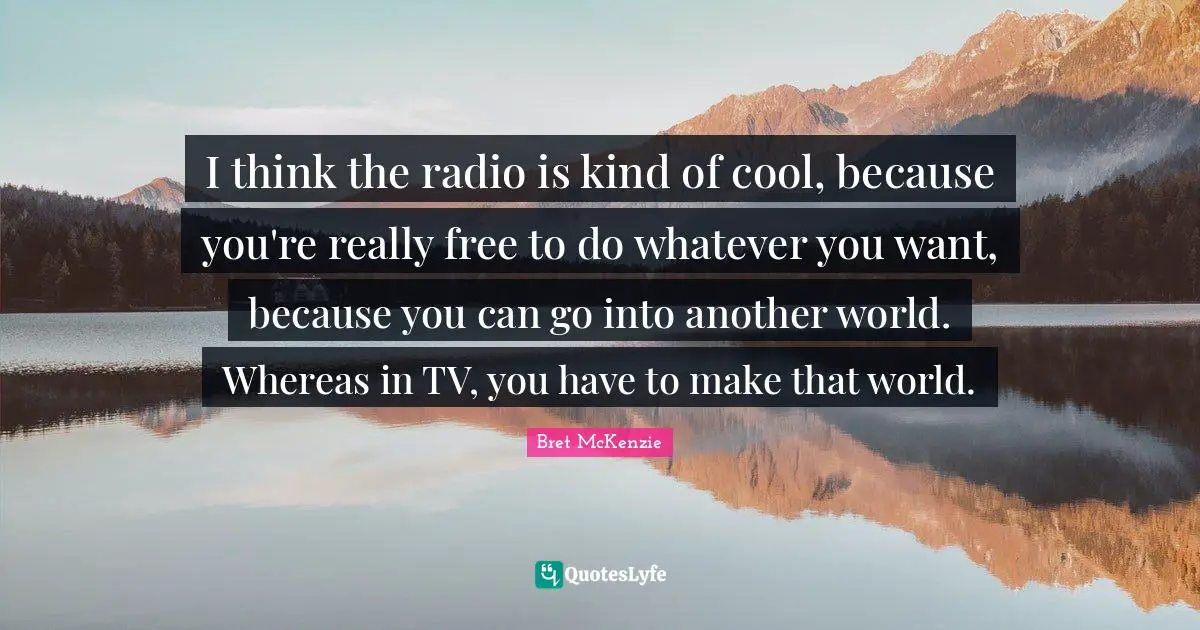 I think the radio is kind of cool, because you're really free to do whatever you want, because you can go into another world. Whereas in TV, you have to make that world.