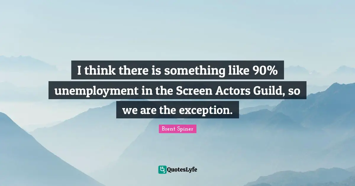 I think there is something like 90% unemployment in the Screen Actors Guild, so we are the exception.