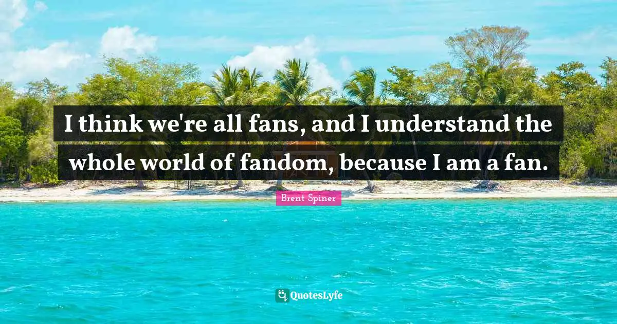 Brent Spiner Quotes: "I think we're all fans, and I understand the whole world of fandom, because I am a fan."