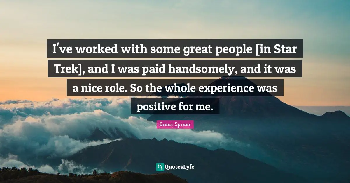 I've worked with some great people [in Star Trek], and I was paid handsomely, and it was a nice role. So the whole experience was positive for me.