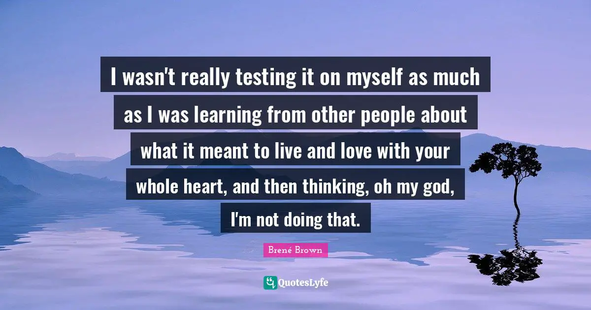 I wasn't really testing it on myself as much as I was learning from other people about what it meant to live and love with your whole heart, and then thinking, oh my god, I'm not doing that.