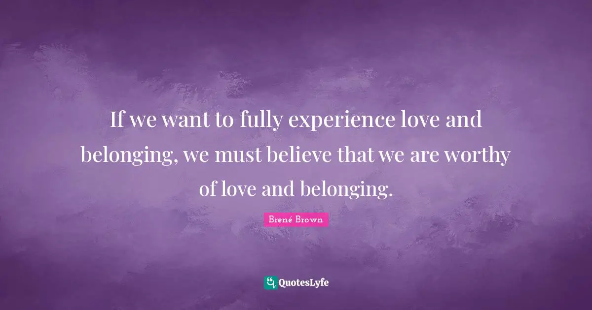 If we want to fully experience love and belonging, we must believe that we are worthy of love and belonging.