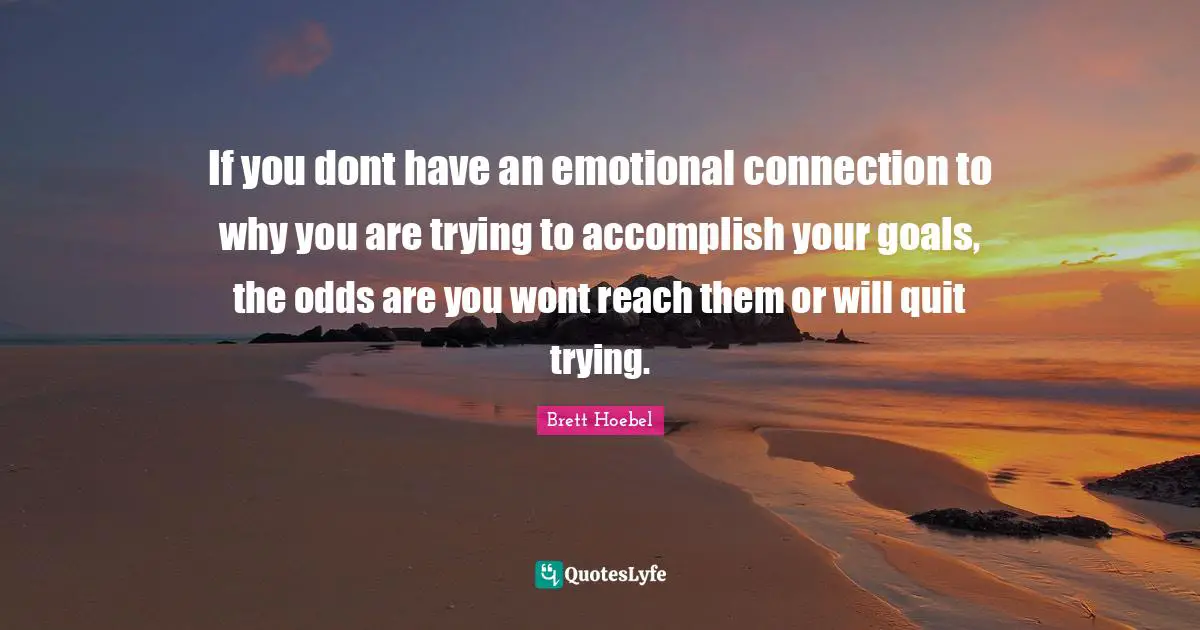 If you dont have an emotional connection to why you are trying to accomplish your goals, the odds are you wont reach them or will quit trying.