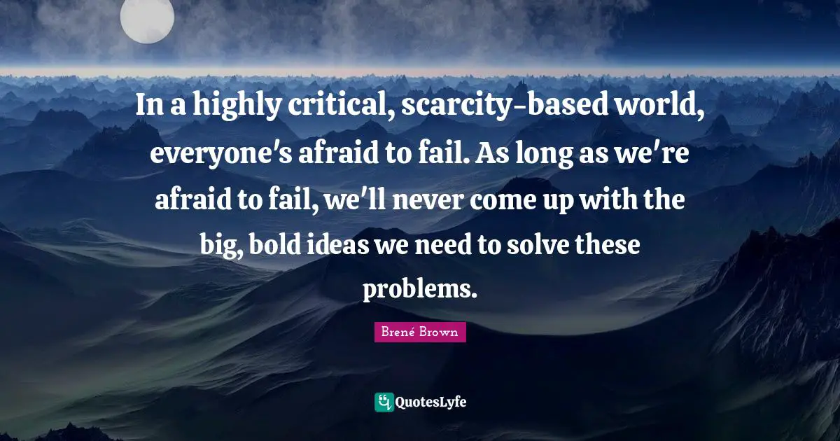 In a highly critical, scarcity-based world, everyone's afraid to fail. As long as we're afraid to fail, we'll never come up with the big, bold ideas we need to solve these problems.
