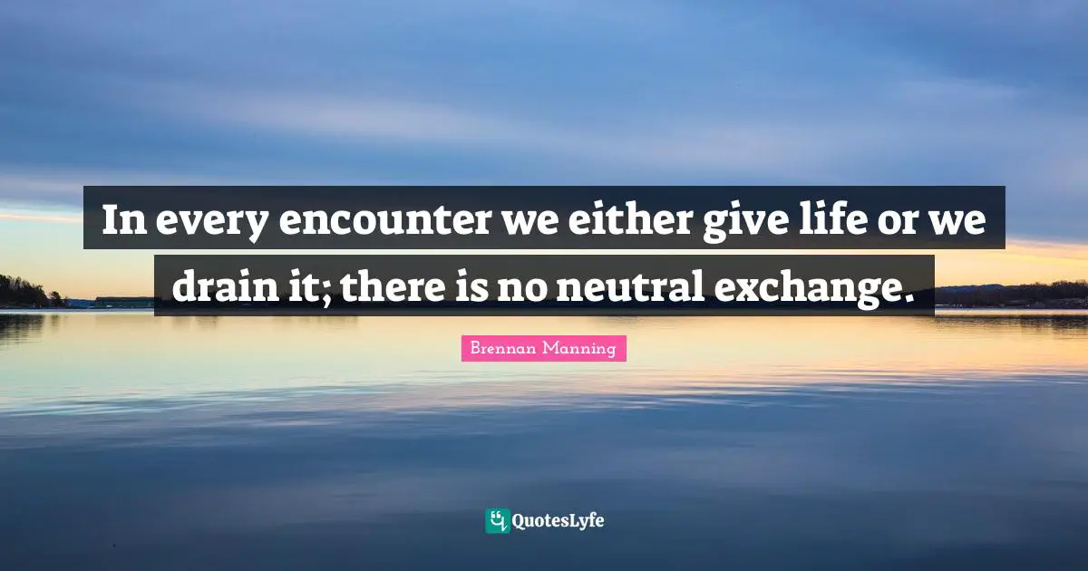Brennan Manning Quotes: "In every encounter we either give life or we drain it; there is no neutral exchange."
