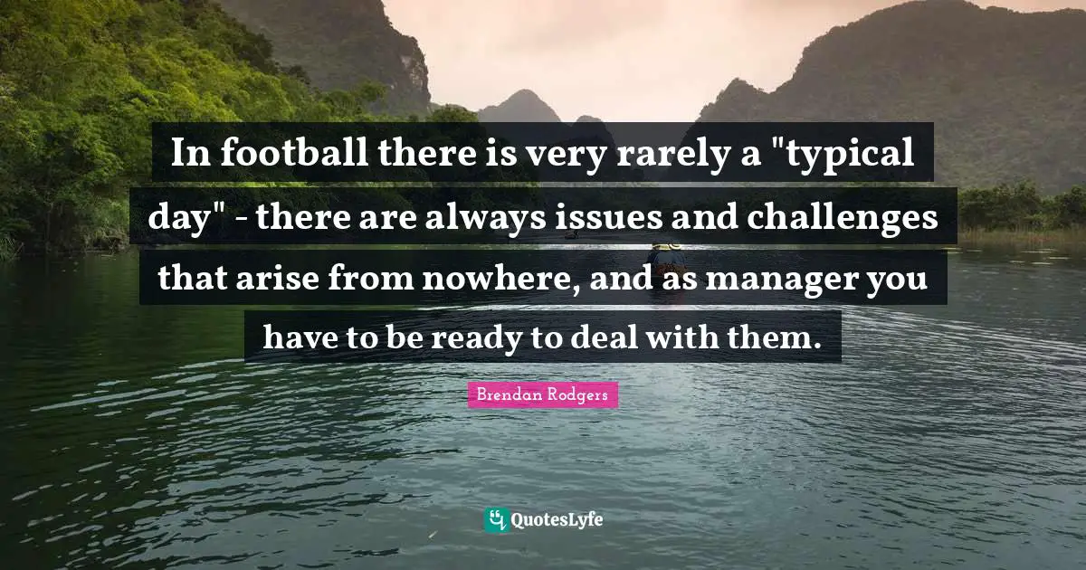 Brendan Rodgers Quotes: "In football there is very rarely a "typical day" - there are always issues and challenges that arise from nowhere, and as manager you have to be ready to deal with them."
