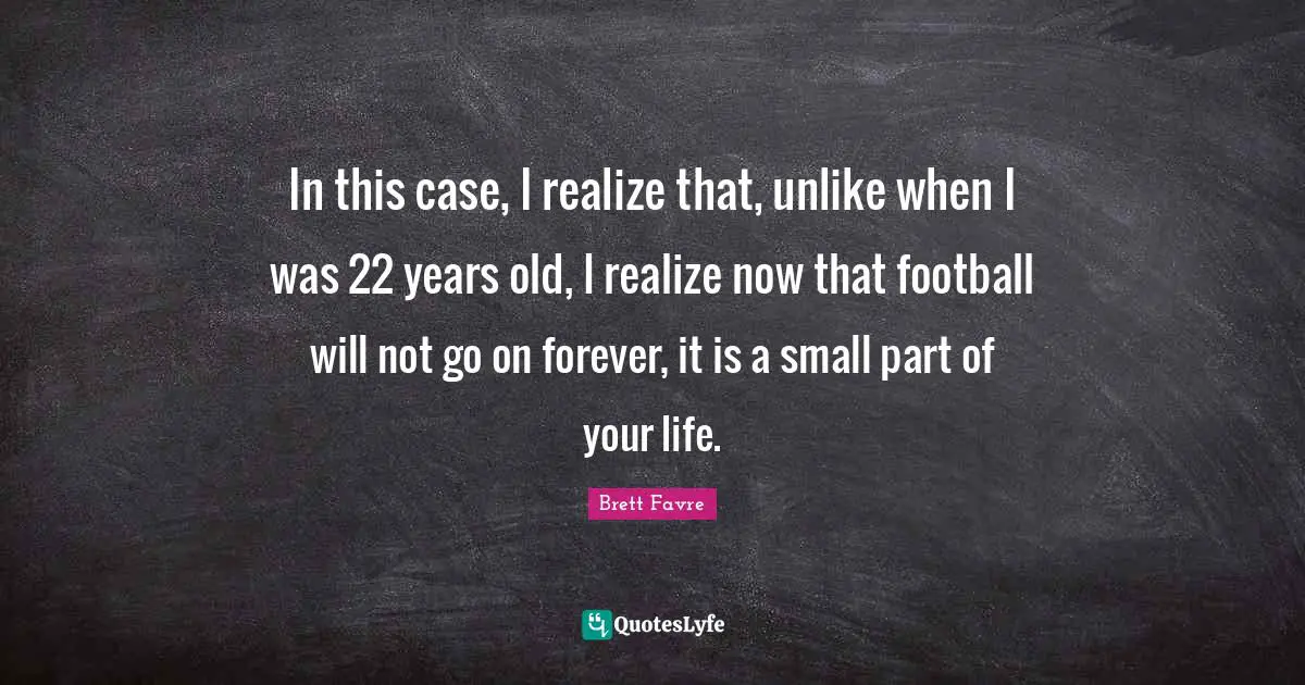 In this case, I realize that, unlike when I was 22 years old, I realize now that football will not go on forever, it is a small part of your life.