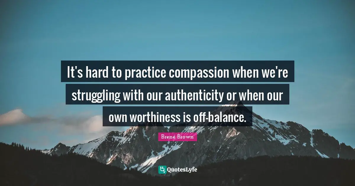 Worthiness Quotes: "It's hard to practice compassion when we're struggling with our authenticity or when our own worthiness is off-balance."