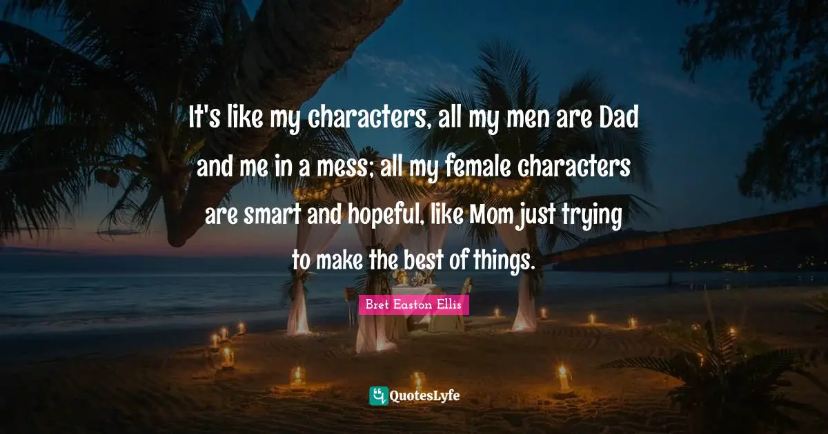 It's like my characters, all my men are Dad and me in a mess; all my female characters are smart and hopeful, like Mom just trying to make the best of things.