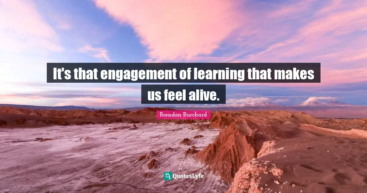 It's that engagement of learning that makes us feel alive.