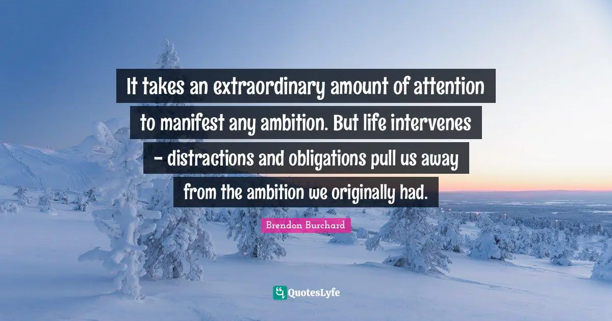 It takes an extraordinary amount of attention to manifest any ambition. But life intervenes - distractions and obligations pull us away from the ambition we originally had.