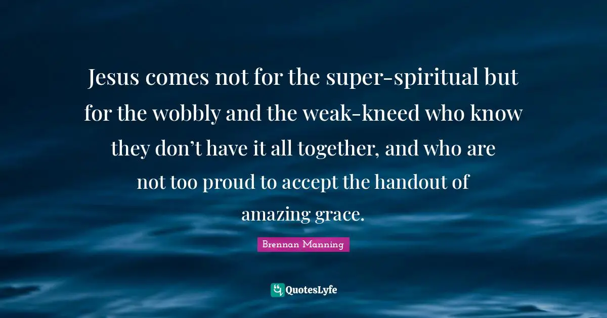 Be Proud Quotes: "Jesus comes not for the super-spiritual but for the wobbly and the weak-kneed who know they don’t have it all together, and who are not too proud to accept the handout of amazing grace."