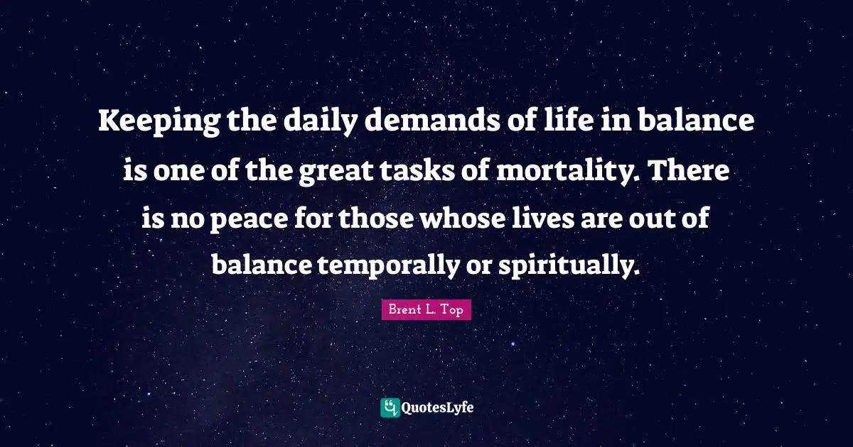 Keeping the daily demands of life in balance is one of the great tasks of mortality. There is no peace for those whose lives are out of balance temporally or spiritually.