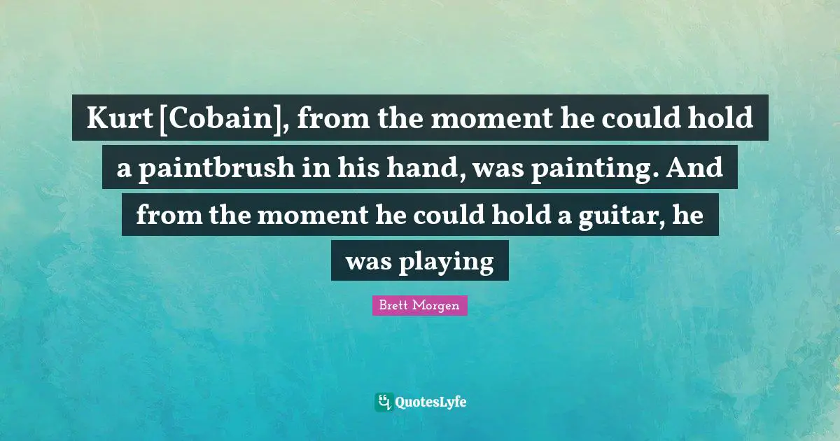 Kurt [Cobain], from the moment he could hold a paintbrush in his hand, was painting. And from the moment he could hold a guitar, he was playing