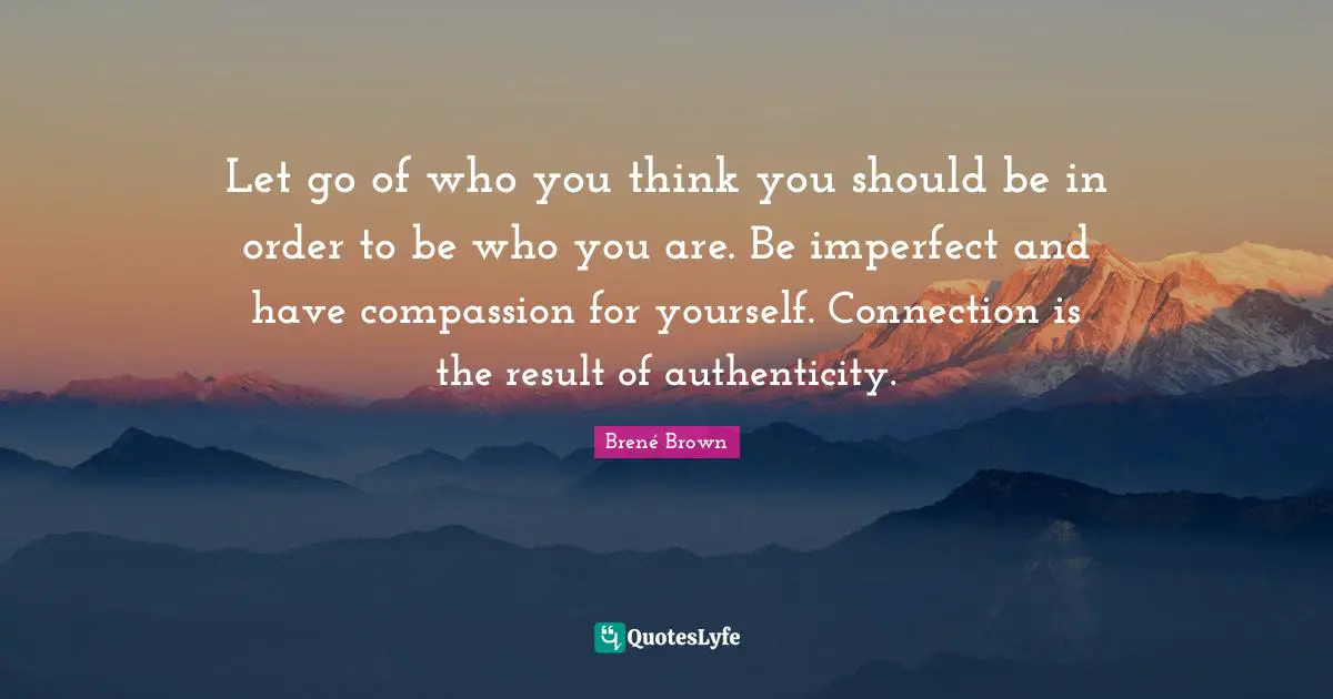 Let go of who you think you should be in order to be who you are. Be imperfect and have compassion for yourself. Connection is the result of authenticity.