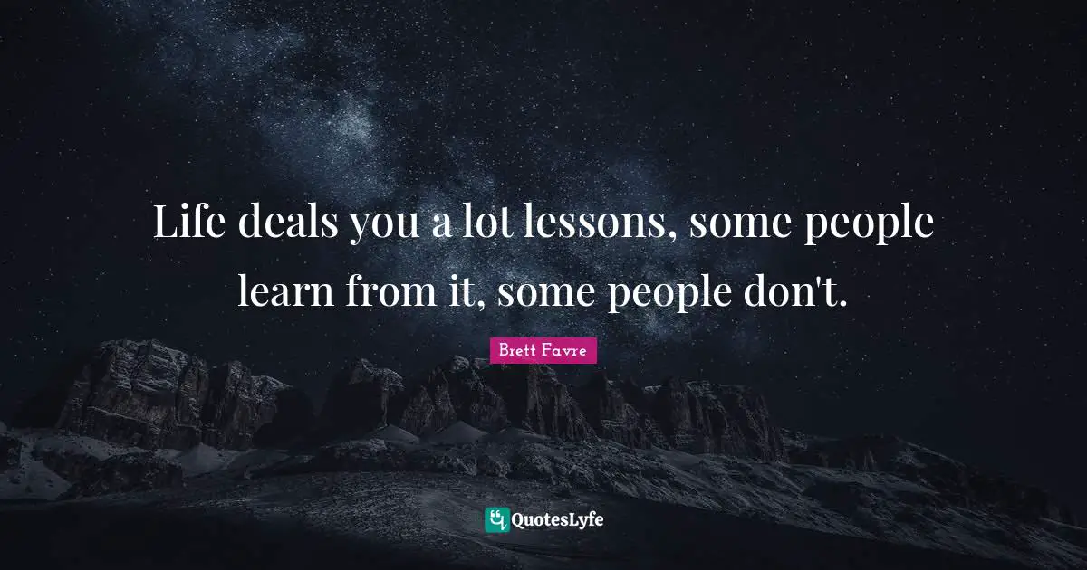 Life deals you a lot lessons, some people learn from it, some people don't.