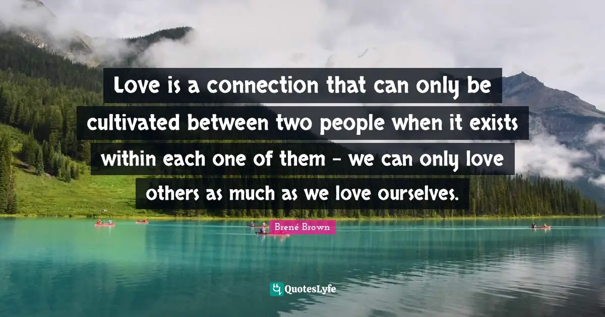 Love is a connection that can only be cultivated between two people when it exists within each one of them - we can only love others as much as we love ourselves.
