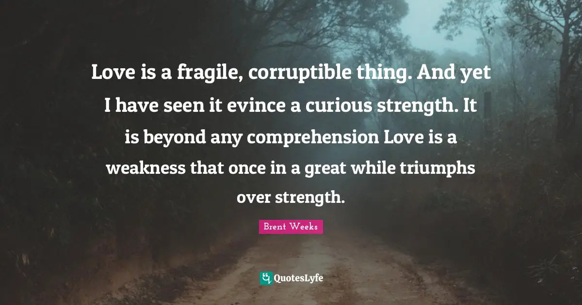 Love is a fragile, corruptible thing. And yet I have seen it evince a curious strength. It is beyond any comprehension Love is a weakness that once in a great while triumphs over strength.