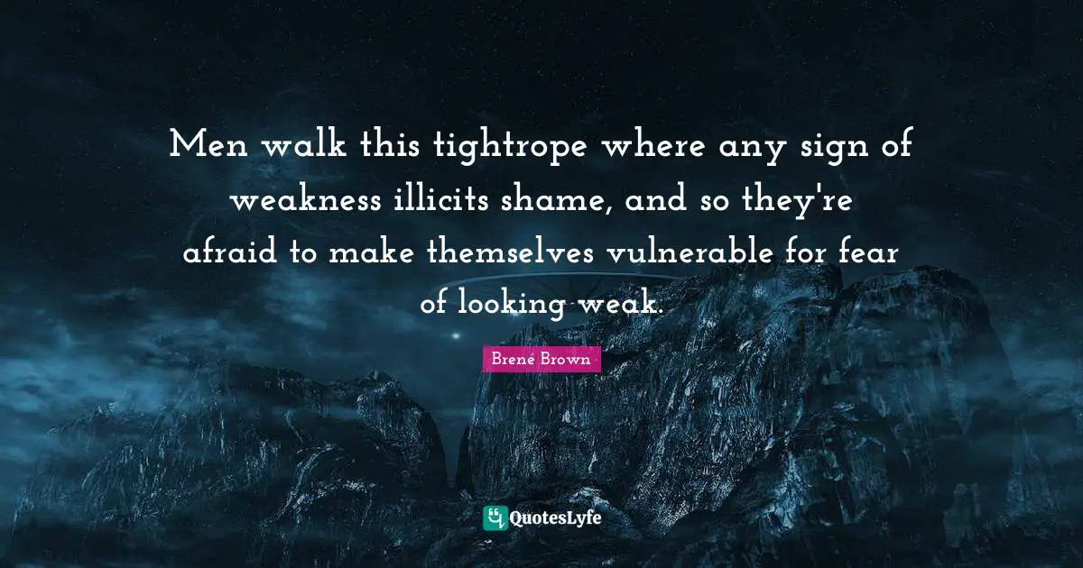 Men walk this tightrope where any sign of weakness illicits shame, and so they're afraid to make themselves vulnerable for fear of looking weak.